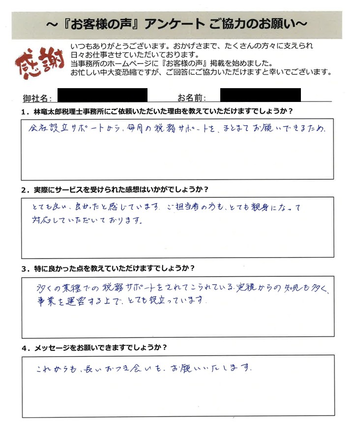 「お客様の声」アンケート用紙の画像。手書きで回答が記入されています。タイトル:「お客様の声」アンケート ご協力のお願い 宛先:林竜太郎税理士事務所 【質問と手書きの回答内容】 1. 林竜太郎税理士事務所にご依頼いただいた理由を教えていただけますでしょうか? 回答:会社設立サポートから、毎月の税務サポートを、まとめてお願いできるため。 2. 実際にサービスを受けられた感想はいかがでしょうか? 回答:とても良い、良かったと感じています。ご担当者の方も、とても親身になって対応していただいております。 3. 特に良かった点を教えていただけますでしょうか? 回答:多くの業種での税務サポートをされてこられている、実績からの知見も多く、事業を運営する上で、とても役立っています。 4. メッセージをお願いできますでしょうか? 回答:これからも、長いおつき合いも、お願いいたします。
