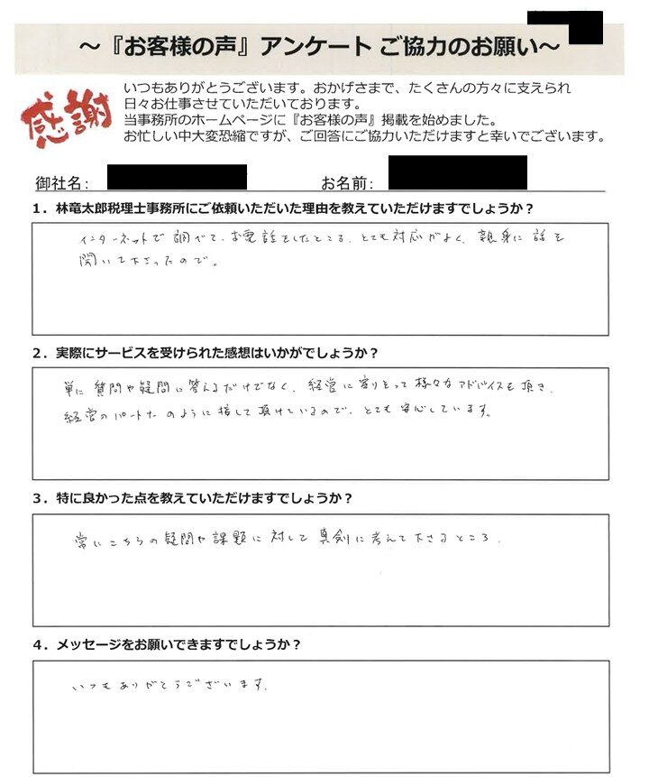 「お客様の声」アンケート用紙の画像。手書きで回答が記入されています。タイトル：「お客様の声」アンケート ご協力のお願い 宛先：林竜太郎税理士事務所 【質問と手書きの回答内容】 1. 林竜太郎税理士事務所にご依頼いただいた理由を教えていただけますでしょうか？ 回答：インターネットで調べて、お電話をしたところ、とても対応がよく、親身に話を聞いて下さったので。 2. 実際にサービスを受けられた感想はいかがでしょうか？ 回答：単に質問や疑問に答えるだけでなく、経営に寄りそって様々なアドバイスを頂き、経営のパートナーのように接して頂けているので、とても安心しています。 3. 特に良かった点を教えていただけますでしょうか？ 回答：常にこちらの疑問や課題に対して真剣に考えて下さるところ。 4. メッセージをお願いできますでしょうか？ 回答：いつもありがとうございます。