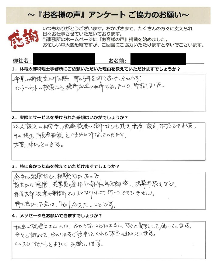 「お客様の声」アンケート用紙の画像。手書きで回答が記入されています。タイトル:「お客様の声」アンケート ご協力のお願い 宛先:林竜太郎税理士事務所 【質問と手書きの回答内容】 1. 林竜太郎税理士事務所にご依頼いただいた理由を教えていただけますでしょうか? 回答:事業の新規立ち上げの際、何から手をつけて良いか分からずインターネットの検索から場所が近い所であったので、電話しました。 2. 実際にサービスを受けられた感想はいかがでしょうか? 回答:法人設立の助言や関連機関の紹介なども頂き、無事設立、オープンできました。その後も税務相談をこまめに行なっていただき大変助かっています。 3. 特に良かった点を教えていただけますでしょうか? 回答:会社の経営など経験なかったので設立から運営、従業員の雇用や毎年の年末調整、決算手続きなど林竜太郎税理士事務所さんでなければ何一つできていません。特に良かった点は「知り合えた」ことです。 4. メッセージをお願いできますでしょうか? 回答:担当の税理士さんには、分からないことがあると、すぐに電話して聞いています。色々と調べて、分かりやすく説明してくれて本当に助かっています。これからも、サポートをよろしくお願いします。