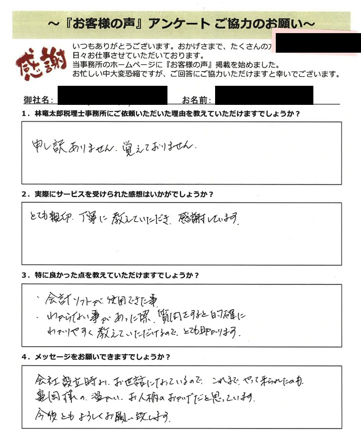 「お客様の声」アンケート用紙の画像。手書きで回答が記入されています。 タイトル:「お客様の声」アンケート ご協力のお願い 宛先:林竜太郎税理士事務所 右上に一部ピンク色のマーカーがかかった黒塗りのマスク処理があります。 【質問と手書きの回答内容】 1. 林竜太郎税理士事務所にご依頼いただいた理由を教えていただけますでしょうか? 回答:申し訳ありません。覚えておりません。 2. 実際にサービスを受けられた感想はいかがでしょうか? 回答:とても親切、丁寧に教えていただき、感謝しています。 3. 特に良かった点を教えていただけますでしょうか? 回答: ・会計ソフトが使用できた事。 ・わからない事があった際、質問をすると的確にわかりやすく教えていただけるので、とても助かります。 4. メッセージをお願いできますでしょうか? 回答:会社設立時よりお世話になっているので、これまでやって来られたのも、亀岡様の温かいお人柄のおかげだと思っています。今後ともよろしくお願い致します。