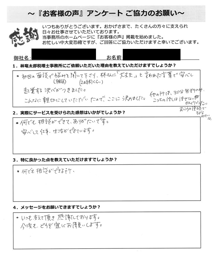 「お客様の声」アンケート用紙の画像。手書きで回答が記入されています。タイトル:「お客様の声」アンケート ご協力のお願い 宛先:林竜太郎税理士事務所 【質問と手書きの回答内容】 1. 林竜太郎税理士事務所にご依頼いただいた理由を教えていただけますでしょうか? 回答:初回の面談(相談)で悩みを聞いて下さり(2時間くらい)、林さんに「大丈夫」と言われた言葉で安心し、起業する決心がつきました。こんなに親切にしていただいたので、ここに決めました。 (欄外右側に小さな手書き追記あり:他の所は、30分無料のみ、こっちの話は話せない感じだった。むこうの説明で30分みたいな。) 2. 実際にサービスを受けられた感想はいかがでしょうか? 回答:何でも相談ができて、ありがたいです。安心して仕事、生活ができています。 3. 特に良かった点を教えていただけますでしょうか? 回答:何でも相談ができる所 4. メッセージをお願いできますでしょうか? 回答:いつも支えて頂き 感謝しております。今後も、どうぞ宜しくお願いします。