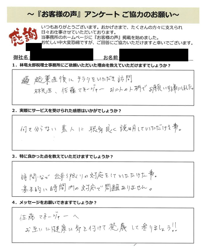 「お客様の声」アンケート用紙の画像。手書きで回答が記入されています。タイトル:「お客様の声」アンケート ご協力のお願い 宛先:林竜太郎税理士事務所 【質問と手書きの回答内容】 1. 林竜太郎税理士事務所にご依頼いただいた理由を教えていただけますでしょうか? 回答:起業直後に チラシをいただき訪問 林先生、佐藤マネージャー お二人の人柄でお願いする事にしました。 2. 実際にサービスを受けられた感想はいかがでしょうか? 回答:何も分からない 素人に 根気良く 説明していただける事。 3. 特に良かった点を教えていただけますでしょうか? 回答:時間・など 出来る限りの対応をしていただけた事。基本的に時間内の対応で問題ありません。 4. メッセージをお願いできますでしょうか? 回答:佐藤マネージャーへ お互いに健康に気を付けて発展して参りましょう!!