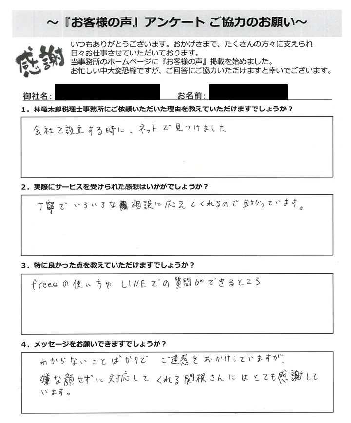 「お客様の声」アンケート用紙の画像。手書きで回答が記入されています。タイトル:「お客様の声」アンケート ご協力のお願い 宛先:林竜太郎税理士事務所 【質問と手書きの回答内容】 1. 林竜太郎税理士事務所にご依頼いただいた理由を教えていただけますでしょうか? 回答:会社を設立する時に、ネットで見つけました 2. 実際にサービスを受けられた感想はいかがでしょうか? 回答:丁寧でいろいろな相談に応えてくれるので助かっています。 3. 特に良かった点を教えていただけますでしょうか? 回答:freeeの使い方やLINEでの質問ができるところ 4. メッセージをお願いできますでしょうか? 回答:わからないことばかりでご迷惑をおかけしていますが、嫌な顔せずに対応してくれる関根さんにはとても感謝しています。