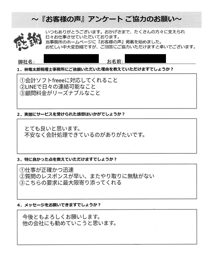 「お客様の声」アンケート用紙の画像。デジタルテキストで回答が入力されています。タイトル:「お客様の声」アンケート ご協力のお願い 宛先:林竜太郎税理士事務所 【質問と回答内容】 1. 林竜太郎税理士事務所にご依頼いただいた理由を教えていただけますでしょうか? 回答: ①会計ソフトfreeeに対応してくれること ②LINEで日々の連絡可能なこと ③顧問料金がリーズナブルなこと 2. 実際にサービスを受けられた感想はいかがでしょうか? 回答: とても良いと思います。 不安なく会計処理できているのがありがたいです。 3. 特に良かった点を教えていただけますでしょうか? 回答: ①仕事が正確かつ迅速 ②質問のレスポンスが早い、またやり取りに無駄がない ③こちらの要求に最大限寄り添ってくれる 4. メッセージをお願いできますでしょうか? 回答: 今後ともよろしくお願いします。 他の会社にも勧めていこうと思います。