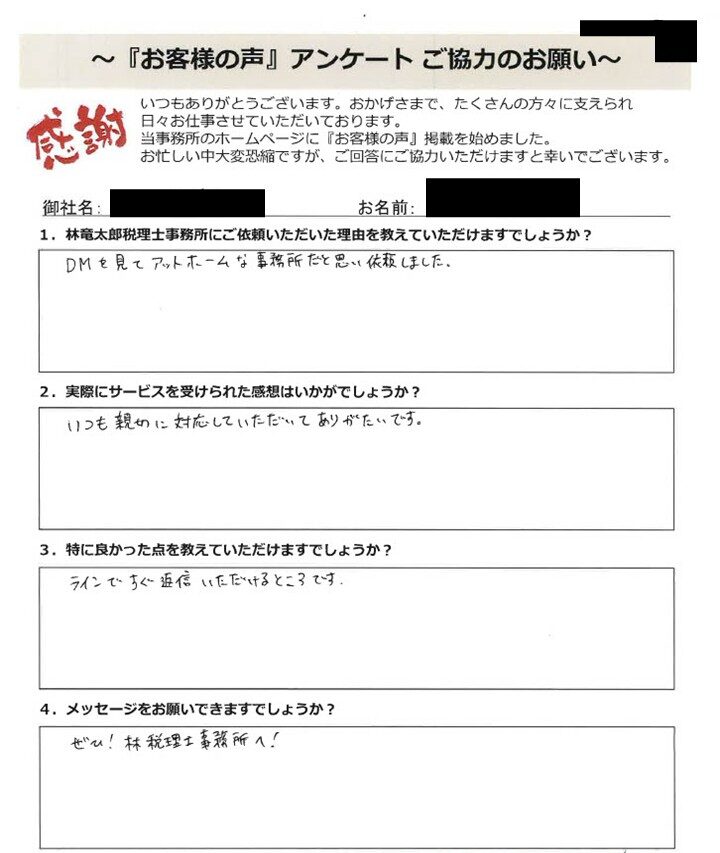 「お客様の声」アンケート用紙の画像。手書きで回答が記入されています。タイトル：「お客様の声」アンケート ご協力のお願い 宛先：林竜太郎税理士事務所 【質問と手書きの回答内容】 1. 林竜太郎税理士事務所にご依頼いただいた理由を教えていただけますでしょうか？ 回答：DMを見てアットホームな事務所だと思い依頼しました。 2. 実際にサービスを受けられた感想はいかがでしょうか？ 回答：いつも親切に対応していただいてありがたいです。 3. 特に良かった点を教えていただけますでしょうか？ 回答：ラインですぐ返信いただけるところです。 4. メッセージをお願いできますでしょうか？ 回答：ぜひ！林税理士事務所へ！